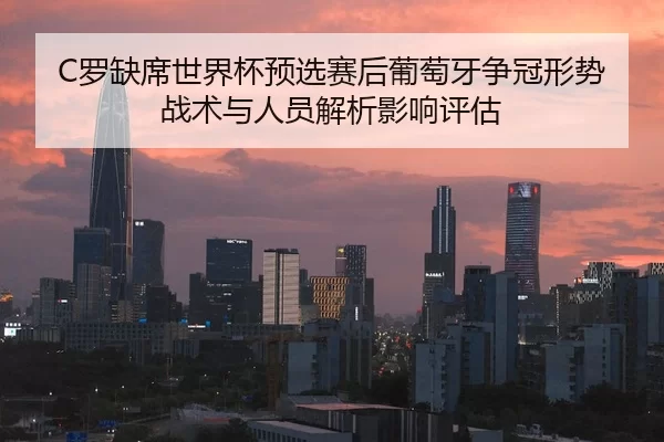 C罗缺席世界杯预选赛后葡萄牙争冠形势战术与人员解析影响评估